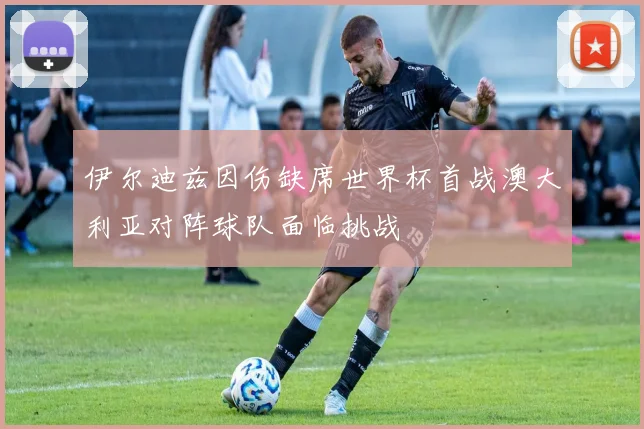 伊尔迪兹因伤缺席世界杯首战澳大利亚对阵球队面临挑战
