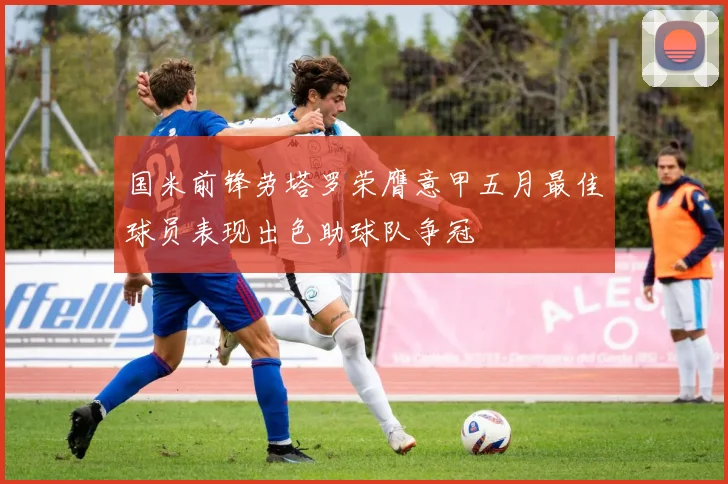 国米前锋劳塔罗荣膺意甲五月最佳球员表现出色助球队争冠