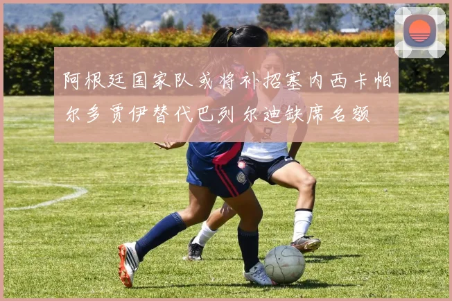 阿根廷国家队或将补招塞内西卡帕尔多贾伊替代巴列尔迪缺席名额