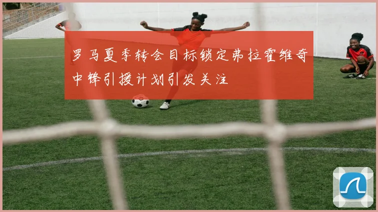 罗马夏季转会目标锁定弗拉霍维奇中锋引援计划引发关注