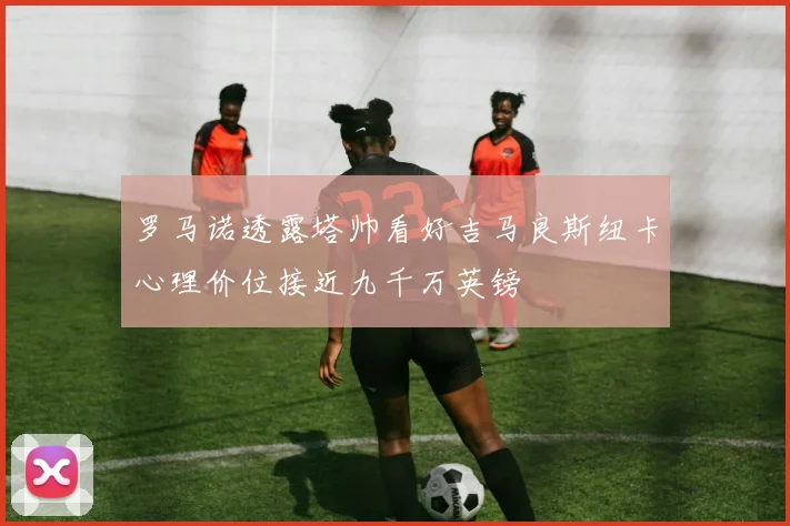 罗马诺透露塔帅看好吉马良斯纽卡心理价位接近九千万英镑