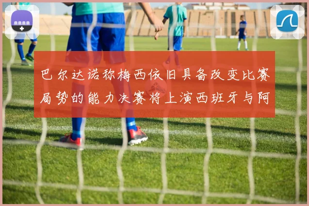 巴尔达诺称梅西依旧具备改变比赛局势的能力决赛将上演西班牙与阿根廷的对决
