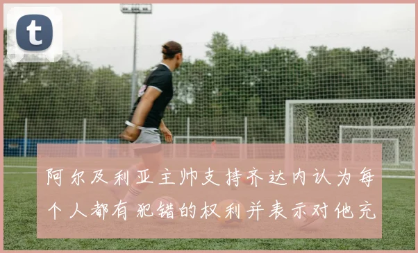 阿尔及利亚主帅支持齐达内认为每个人都有犯错的权利并表示对他充满信心