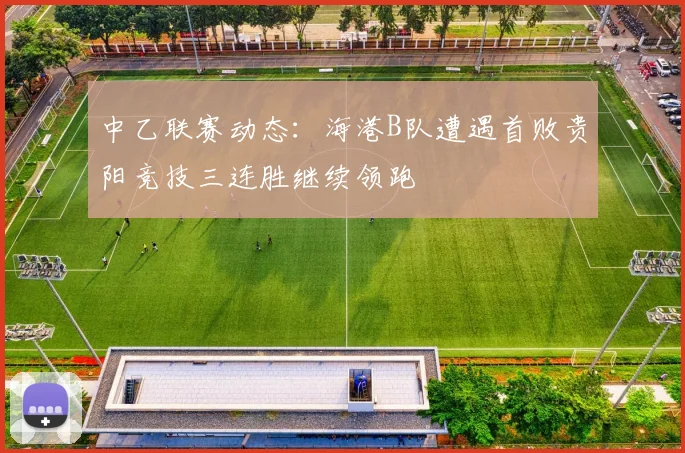 中乙联赛动态：海港B队遭遇首败贵阳竞技三连胜继续领跑