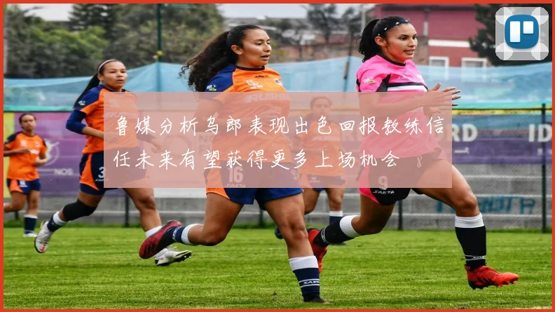 鲁媒分析乌郎表现出色回报教练信任未来有望获得更多上场机会