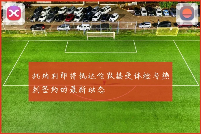 托纳利即将抵达伦敦接受体检与热刺签约的最新动态