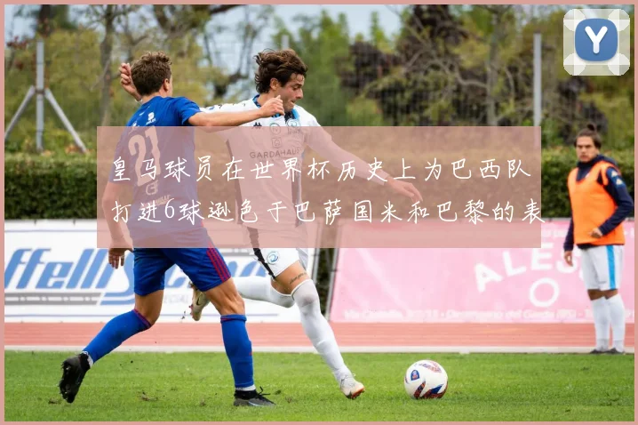 皇马球员在世界杯历史上为巴西队打进6球逊色于巴萨国米和巴黎的表现
