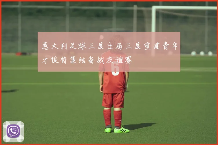 意大利足球三度出局三度重建青年才俊将集结备战友谊赛