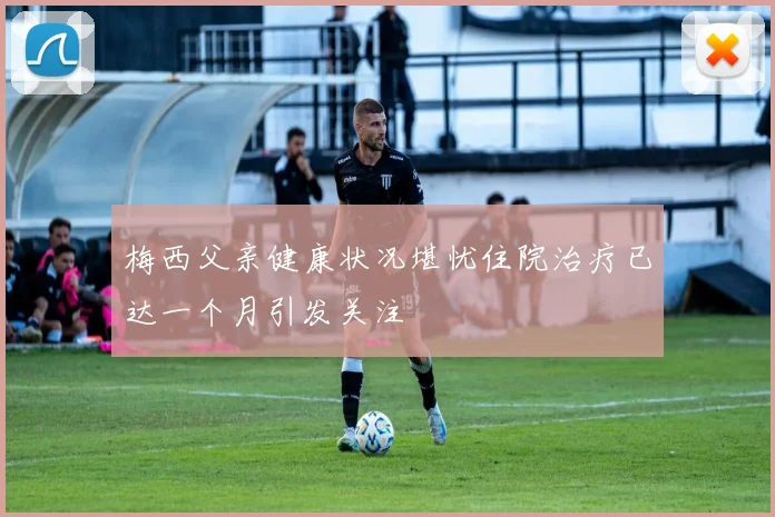 梅西父亲健康状况堪忧住院治疗已达一个月引发关注