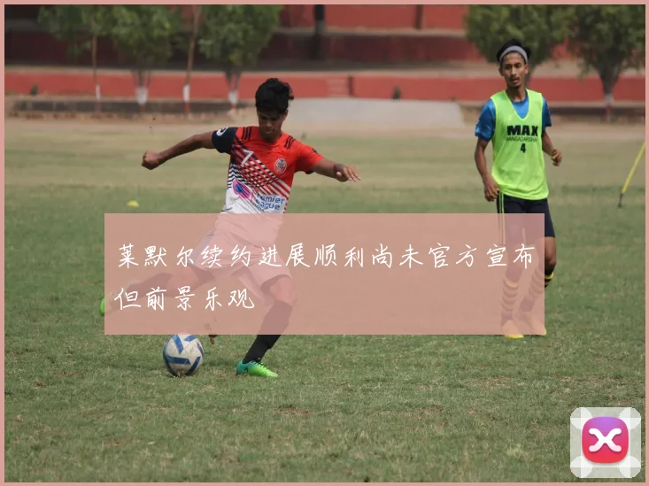 莱默尔续约进展顺利尚未官方宣布但前景乐观