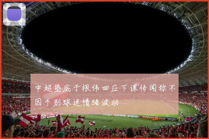 中超垫底于根伟回应下课传闻称不因个别球迷情绪波动