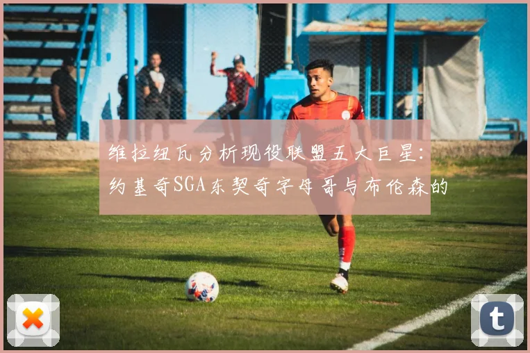 维拉纽瓦分析现役联盟五大巨星：约基奇SGA东契奇字母哥与布伦森的表现与影响