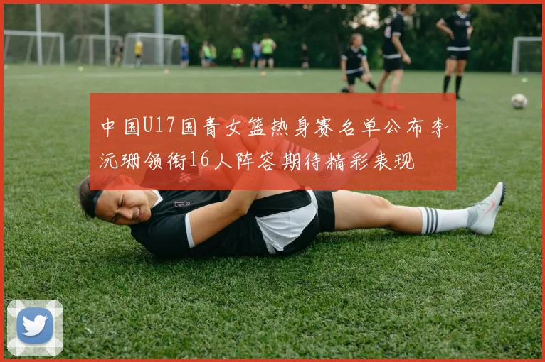 中国U17国青女篮热身赛名单公布李沅珊领衔16人阵容期待精彩表现