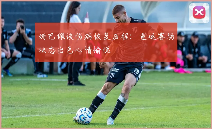 姆巴佩谈伤病恢复历程:重返赛场状态出色心情愉悦