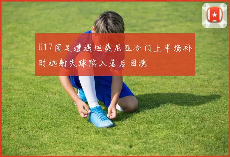 U17国足遭遇坦桑尼亚冷门上半场补时远射失球陷入落后困境