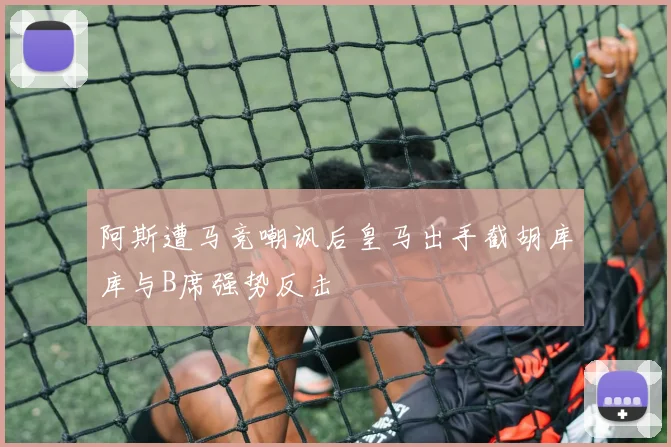 阿斯遭马竞嘲讽后皇马出手截胡库库与B席强势反击