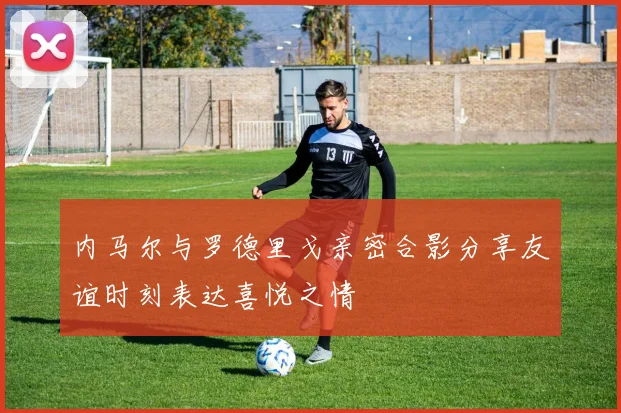 内马尔与罗德里戈亲密合影分享友谊时刻表达喜悦之情