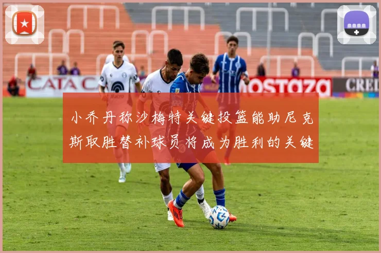 小乔丹称沙梅特关键投篮能助尼克斯取胜替补球员将成为胜利的关键因素