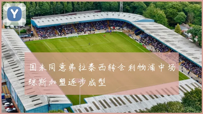 国米同意弗拉泰西转会利物浦中场琼斯加盟逐步成型