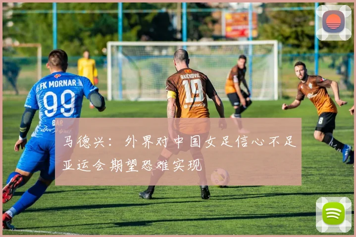 马德兴：外界对中国女足信心不足亚运会期望恐难实现