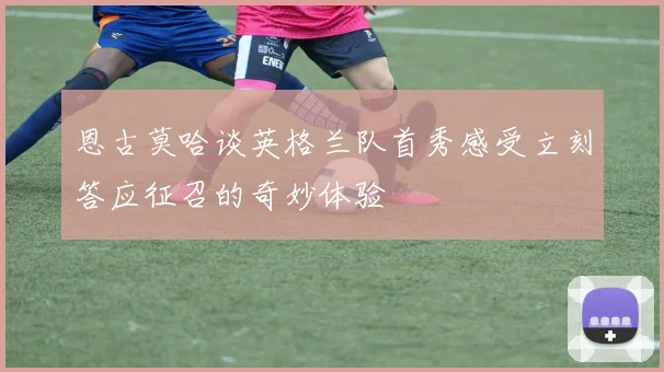 恩古莫哈谈英格兰队首秀感受立刻答应征召的奇妙体验