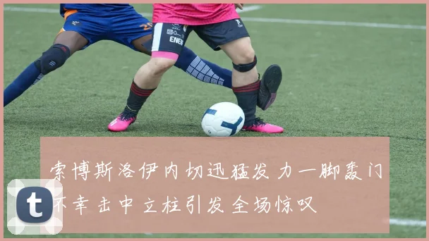 索博斯洛伊内切迅猛发力一脚轰门不幸击中立柱引发全场惊叹