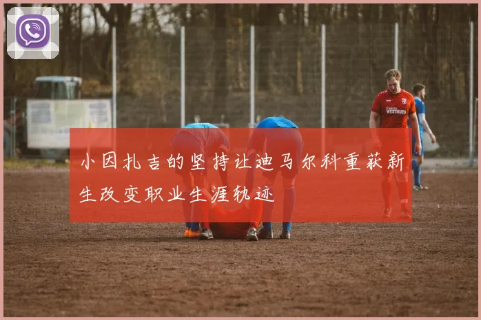 小因扎吉的坚持让迪马尔科重获新生改变职业生涯轨迹