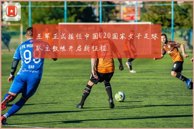 王军正式接任中国U20国家女子足球队主教练开启新征程