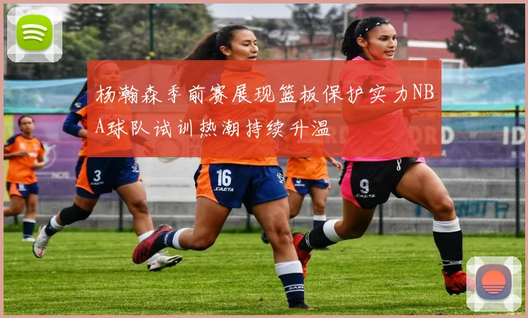 杨瀚森季前赛展现篮板保护实力NBA球队试训热潮持续升温