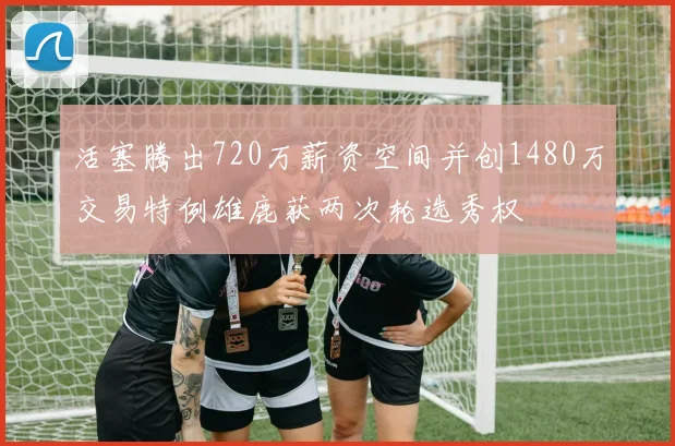 活塞腾出720万薪资空间并创1480万交易特例雄鹿获两次轮选秀权